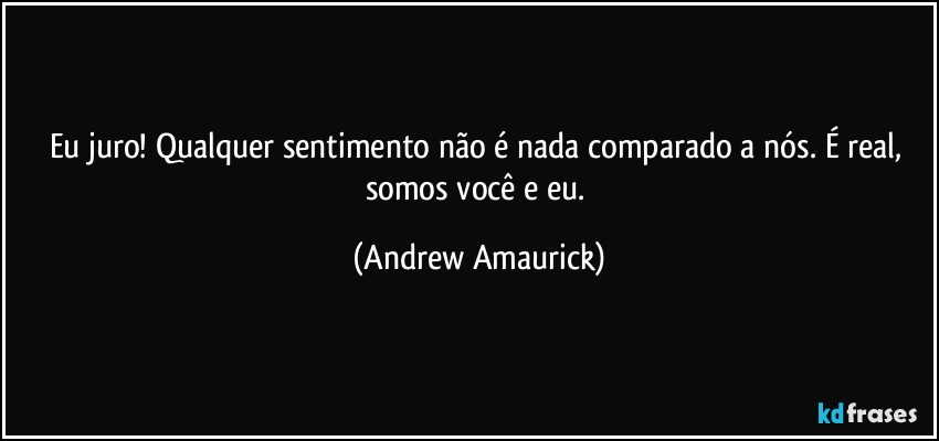 Eu juro! Qualquer sentimento não é nada comparado a nós. É real, somos você e eu. (Andrew Amaurick)