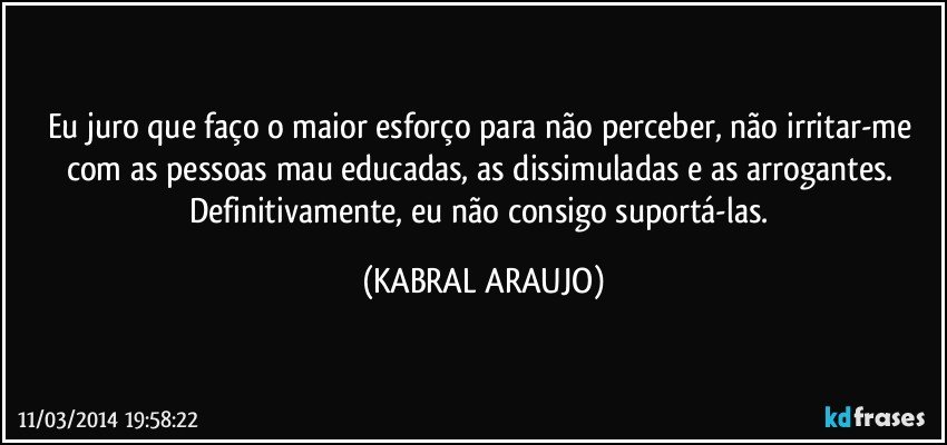 Eu juro que faço o maior esforço para não perceber, não irritar-me com as pessoas mau educadas, as dissimuladas e as arrogantes. Definitivamente, eu não consigo suportá-las. (KABRAL ARAUJO)