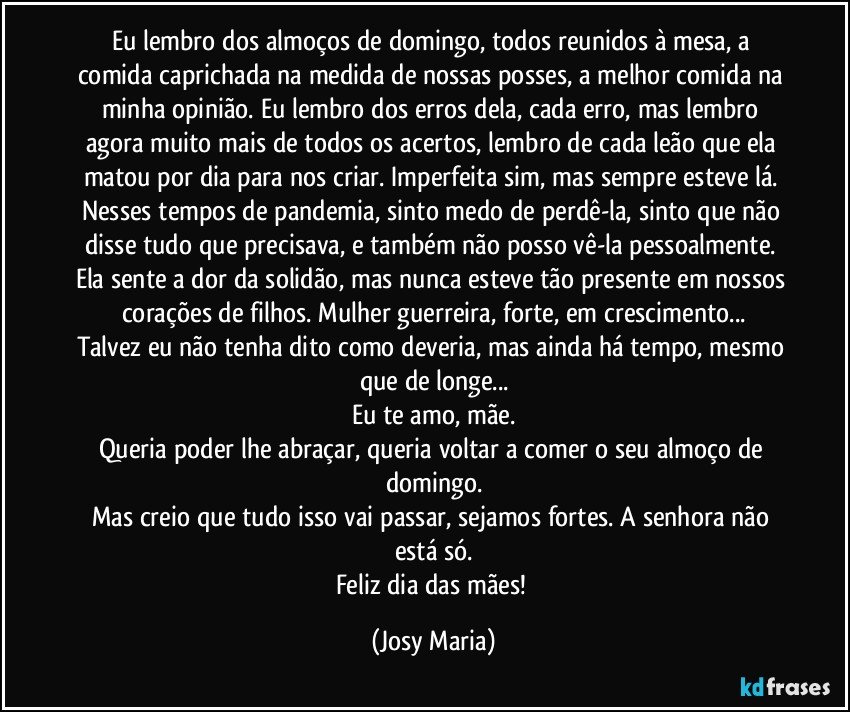 Eu lembro dos almoços de domingo, todos reunidos à mesa, a comida caprichada na medida de nossas posses, a melhor comida na minha opinião. Eu lembro dos erros dela, cada erro, mas lembro agora muito mais de todos os acertos, lembro de cada leão que ela matou por dia para nos criar. Imperfeita sim, mas sempre esteve lá. Nesses tempos de pandemia, sinto medo de perdê-la, sinto que não disse tudo que precisava, e também não posso vê-la pessoalmente. Ela sente a dor da solidão, mas nunca esteve tão presente em nossos corações de filhos. Mulher guerreira, forte, em crescimento...
Talvez eu não tenha dito como deveria, mas ainda há tempo, mesmo que de longe...
Eu te amo, mãe.
Queria poder lhe abraçar, queria voltar a comer o seu almoço de domingo.
Mas creio que tudo isso vai passar, sejamos fortes. A senhora não está só.
Feliz dia das mães! (Josy Maria)