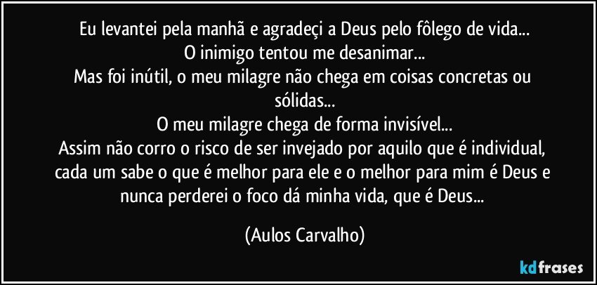 Eu levantei pela manhã e agradeçi a Deus pelo fôlego de vida...
O inimigo tentou me desanimar...
Mas foi inútil, o meu milagre não chega em coisas concretas ou sólidas...
O meu milagre chega de forma invisível...
Assim não corro o risco de ser invejado por aquilo que é individual, cada um sabe o que é melhor para ele e o melhor para mim é Deus e nunca perderei o foco dá minha vida, que é Deus... (Aulos Carvalho)