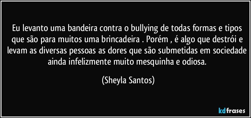 Eu levanto uma bandeira contra o bullying de todas formas e tipos que são para muitos uma brincadeira . Porém , é algo que destrói e levam as diversas pessoas as dores que são submetidas em sociedade ainda infelizmente muito mesquinha e odiosa. (Sheyla Santos)