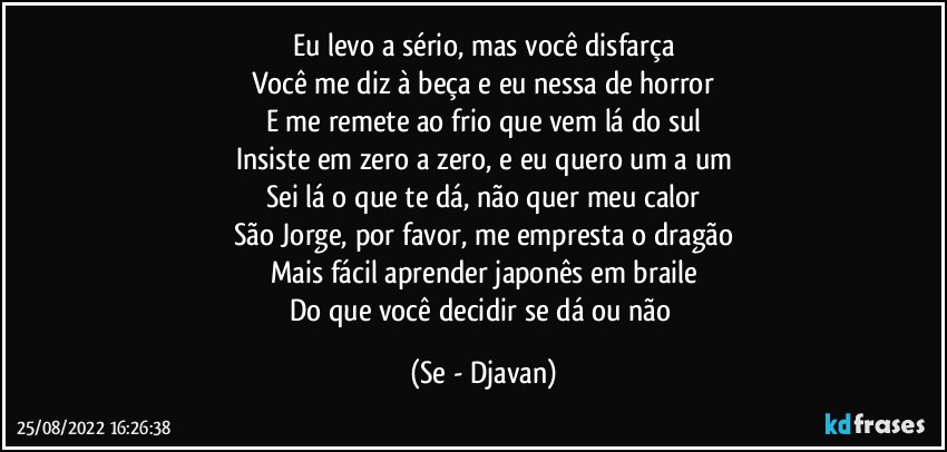 Eu levo a sério, mas você disfarça
Você me diz à beça e eu nessa de horror
E me remete ao frio que vem lá do sul
Insiste em zero a zero, e eu quero um a um
Sei lá o que te dá, não quer meu calor
São Jorge, por favor, me empresta o dragão
Mais fácil aprender japonês em braile
Do que você decidir se dá ou não (Se - Djavan)