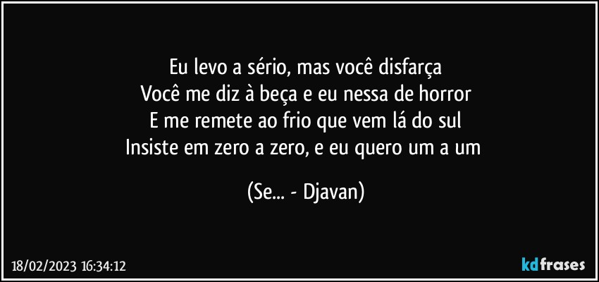 Eu levo a sério, mas você disfarça
Você me diz à beça e eu nessa de horror
E me remete ao frio que vem lá do sul
Insiste em zero a zero, e eu quero um a um (Se... - Djavan)