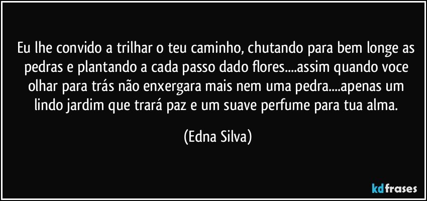 eu lhe convido a trilhar o teu caminho, chutando para bem longe as pedras e plantando a cada passo dado flores...assim quando voce olhar para trás não enxergara mais nem uma pedra...apenas um lindo jardim que trará paz e um suave perfume para tua alma. (Edna Silva)