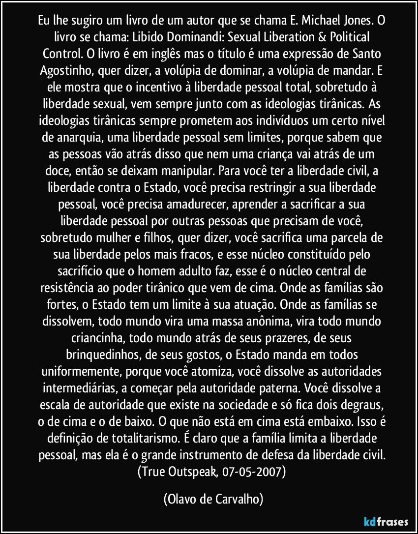 Eu lhe sugiro um livro de um autor que se chama E. Michael Jones. O livro se chama: Libido Dominandi: Sexual Liberation & Political Control. O livro é em inglês mas o título é uma expressão de Santo Agostinho, quer dizer, a volúpia de dominar, a volúpia de mandar. E ele mostra que o incentivo à liberdade pessoal total, sobretudo à liberdade sexual, vem sempre junto com as ideologias tirânicas. As ideologias tirânicas sempre prometem aos indivíduos um certo nível de anarquia, uma liberdade pessoal sem limites, porque sabem que as pessoas vão atrás disso que nem uma criança vai atrás de um doce, então se deixam manipular. Para você ter a liberdade civil, a liberdade contra o Estado, você precisa restringir a sua liberdade pessoal, você precisa amadurecer, aprender a sacrificar a sua liberdade pessoal por outras pessoas que precisam de você, sobretudo mulher e filhos, quer dizer, você sacrifica uma parcela de sua liberdade pelos mais fracos, e esse núcleo constituído pelo sacrifício que o homem adulto faz, esse é o núcleo central de resistência ao poder tirânico que vem de cima. Onde as famílias são fortes, o Estado tem um limite à sua atuação. Onde as famílias se dissolvem, todo mundo vira uma massa anônima, vira todo mundo criancinha, todo mundo atrás de seus prazeres, de seus brinquedinhos, de seus gostos, o Estado manda em todos uniformemente, porque você atomiza, você dissolve as autoridades intermediárias, a começar pela autoridade paterna. Você dissolve a escala de autoridade que existe na sociedade e só fica dois degraus, o de cima e o de baixo. O que não está em cima está embaixo. Isso é definição de totalitarismo. É claro que a família limita a liberdade pessoal, mas ela é o grande instrumento de defesa da liberdade civil. 
(True Outspeak, 07-05-2007) (Olavo de Carvalho)