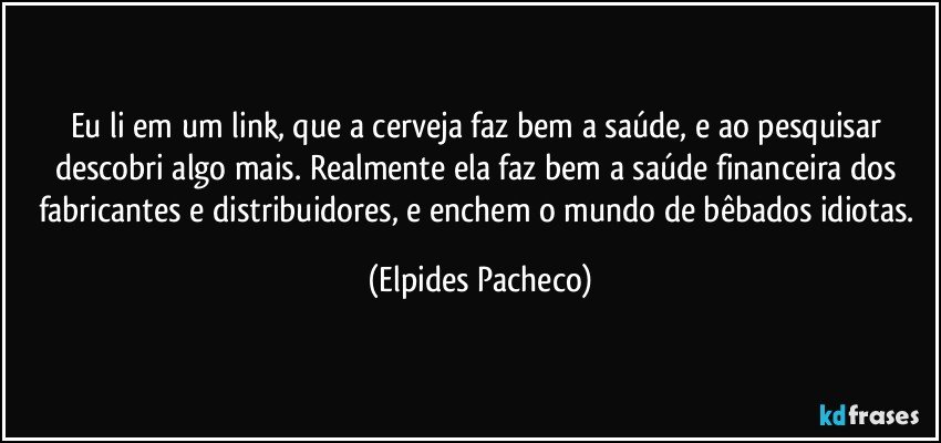 Eu li em um link, que a cerveja faz bem a saúde, e ao pesquisar descobri algo mais. Realmente ela faz bem a saúde financeira dos fabricantes e distribuidores, e enchem o mundo de bêbados idiotas. (Elpides Pacheco)