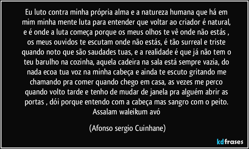 Eu luto contra minha própria alma e a natureza humana que há em mim minha mente luta para entender que voltar ao criador é natural, e é onde a luta começa porque os meus olhos te vê onde não estás , os meus ouvidos te escutam onde não estás, é tão surreal e triste quando noto que são saudades tuas, e a realidade é que já não tem o teu barulho na cozinha, aquela cadeira na sala está sempre vazia, do nada ecoa tua voz na minha cabeça e ainda te  escuto gritando me chamando pra comer quando chego em casa, as vezes me perco quando volto tarde e tenho de mudar de janela pra alguém abrir as portas , dói porque entendo com a cabeça mas sangro com o peito. Assalam waleikum avó (Afonso sergio Cuinhane)