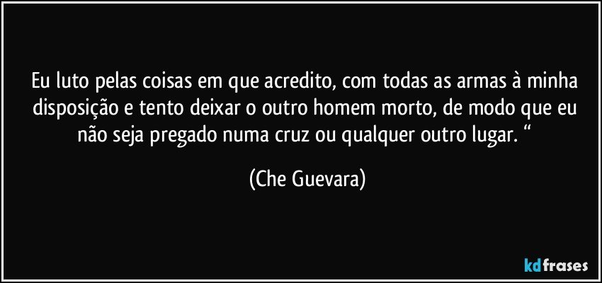 Eu luto pelas coisas em que acredito, com todas as armas à minha disposição e tento deixar o outro homem morto, de modo que eu não seja pregado numa cruz ou qualquer outro lugar. “ (Che Guevara)