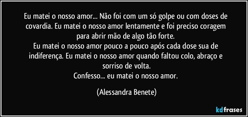 Eu matei o nosso amor... Não foi com um só golpe ou com doses de covardia. Eu matei o nosso amor lentamente e foi preciso coragem para abrir mão de algo tão forte. 
Eu matei o nosso amor pouco a pouco após cada dose sua de indiferença. Eu matei o nosso amor quando faltou colo, abraço e sorriso de volta.
Confesso... eu matei o nosso amor. (Alessandra Benete)