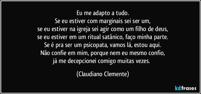 Eu me adapto a tudo.
Se eu estiver com marginais sei ser um,
se eu estiver na igreja sei agir como um filho de deus,
se eu estiver em um ritual satânico, faço minha parte.
Se é pra ser um psicopata, vamos lá, estou aqui.
Não confie em mim, porque nem eu mesmo confio,
já me decepcionei comigo muitas vezes. (Claudiano Clemente)