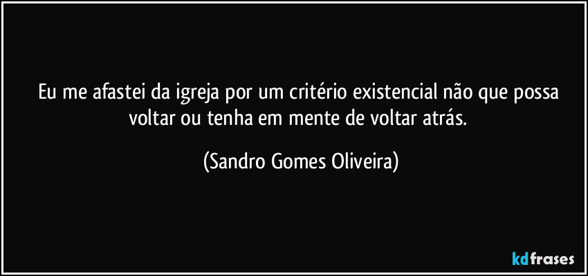 Eu me afastei da igreja por um critério existencial não que possa voltar ou tenha em mente de voltar atrás. (Sandro Gomes Oliveira)