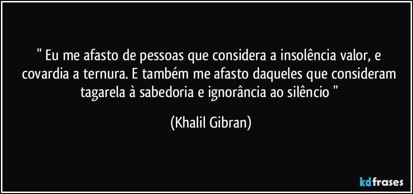 " Eu me afasto de pessoas que considera a insolência valor, e covardia a ternura. E também me afasto daqueles que consideram tagarela à sabedoria e ignorância ao silêncio " (Khalil Gibran)