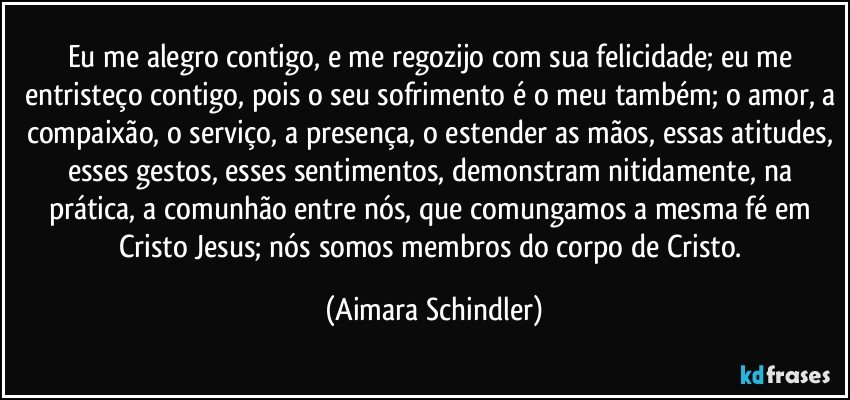 Eu me alegro contigo, e me regozijo com sua felicidade; eu me entristeço contigo, pois o seu sofrimento é o meu também; o amor, a compaixão, o serviço, a presença, o estender as mãos, essas atitudes, esses gestos, esses sentimentos, demonstram nitidamente, na prática, a comunhão entre nós, que comungamos a mesma fé em Cristo Jesus; nós somos membros do corpo de Cristo. (Aimara Schindler)