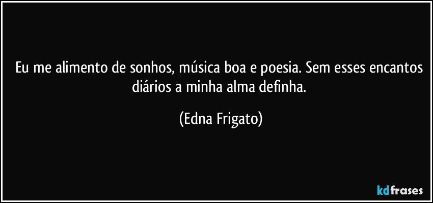 Eu me alimento de sonhos, música boa e poesia. Sem esses encantos diários a minha alma definha. (Edna Frigato)