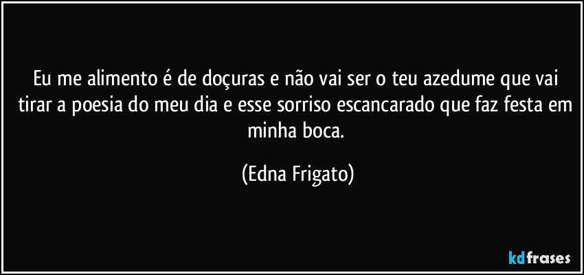 Eu me alimento é de doçuras e não vai ser o teu azedume que vai tirar a poesia do meu dia e esse sorriso escancarado que faz festa em minha boca. (Edna Frigato)