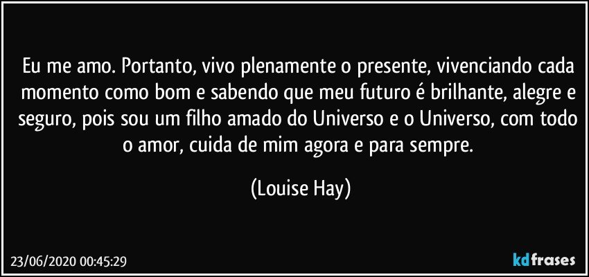 Eu me amo. Portanto, vivo plenamente o presente, vivenciando cada momento como bom e sabendo que meu futuro é brilhante, alegre e seguro, pois sou um filho amado do Universo e o Universo, com todo o amor, cuida de mim agora e para sempre. (Louise Hay)