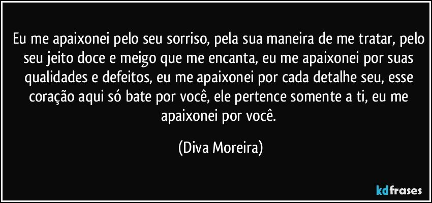 Eu me apaixonei pelo seu sorriso, pela sua maneira de me tratar, pelo seu jeito doce e meigo que me encanta, eu me apaixonei por suas qualidades e defeitos, eu me apaixonei por cada detalhe seu, esse coração aqui só bate por você, ele pertence somente a ti, eu me apaixonei por você. (Diva Moreira)