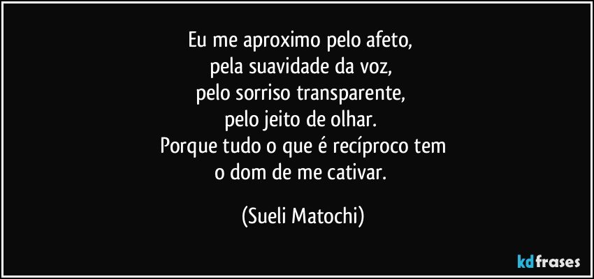 Eu me aproximo pelo afeto, 
pela suavidade da voz, 
pelo sorriso transparente, 
pelo jeito de olhar. 
Porque tudo o que é recíproco tem
o dom de me cativar. (Sueli Matochi)