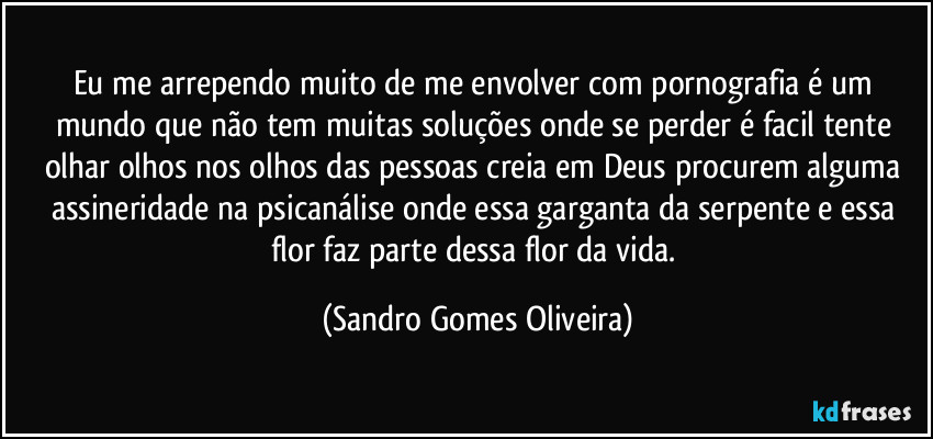 Eu me arrependo muito de me envolver com pornografia é um mundo que não tem muitas soluções onde se perder é facil tente olhar olhos nos olhos das pessoas creia em Deus procurem alguma assineridade na psicanálise onde essa garganta da serpente e essa flor faz parte dessa flor da vida. (Sandro Gomes Oliveira)