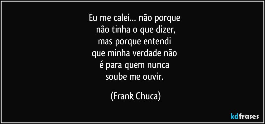 Eu me calei… não porque 
não tinha o que dizer,
mas porque entendi 
que minha verdade não 
é para quem nunca 
soube me ouvir. (Frank Chuca)