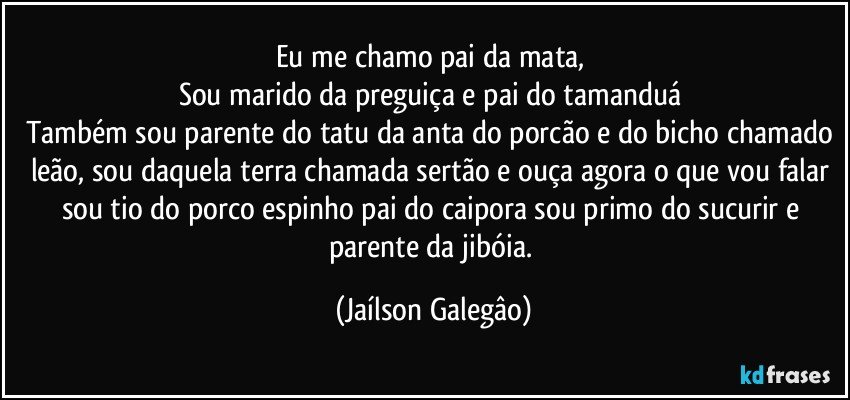 Eu me chamo pai da mata, 
Sou marido da preguiça e pai do tamanduá 
Também sou parente do tatu da anta do porcão e do bicho chamado leão, sou daquela terra chamada sertão e ouça agora o que vou falar  sou tio do porco espinho pai do caipora sou primo do sucurir e parente da jibóia. (Jaílson Galegâo)