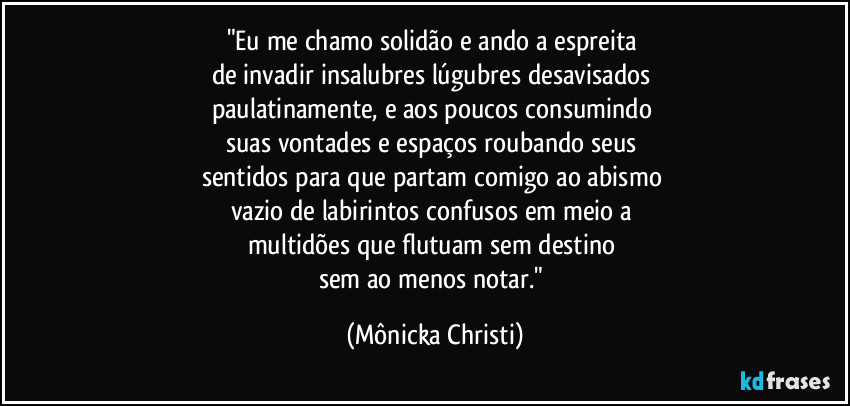 "Eu me chamo solidão e ando a espreita 
de invadir insalubres lúgubres desavisados 
paulatinamente, e aos poucos consumindo 
suas vontades e espaços roubando seus 
sentidos para que partam comigo ao abismo 
vazio de labirintos confusos em meio a 
multidões que flutuam sem destino 
sem ao menos notar." (Mônicka Christi)