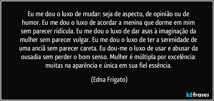 Eu me dou o luxo de mudar: seja de aspecto, de opinião ou de humor. Eu me dou o luxo de acordar a menina que dorme em mim sem parecer ridícula. Eu me dou o luxo de dar asas à imaginação da mulher sem parecer vulgar. Eu me dou o luxo de ter a serenidade de uma anciã sem parecer careta. Eu dou-me o luxo de usar e abusar da ousadia sem perder o bom senso. Mulher é múltipla por excelência: muitas na aparência e única em sua fiel essência. (Edna Frigato)