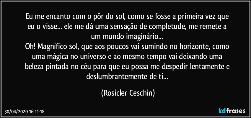 Eu me encanto com o pôr do sol,  como se fosse a primeira vez que eu o visse... ele me dá uma sensação de completude,  me remete a um mundo imaginário...  
Oh! Magnífico sol, que aos poucos  vai sumindo no horizonte, como uma mágica no universo  e ao mesmo tempo vai  deixando  uma beleza pintada no céu para que eu possa me despedir lentamente e  deslumbrantemente  de ti... (Rosicler Ceschin)