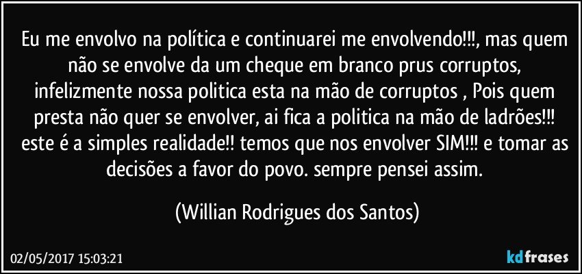 Eu me envolvo na política e continuarei me envolvendo!!!, mas quem não se envolve da um cheque em branco prus corruptos, infelizmente nossa politica esta na mão de corruptos , Pois quem presta não quer se envolver, ai fica a politica na mão de ladrões!!! este é a simples realidade!! temos que nos envolver SIM!!! e tomar as decisões a favor do povo. sempre pensei assim. (Willian Rodrigues dos Santos)