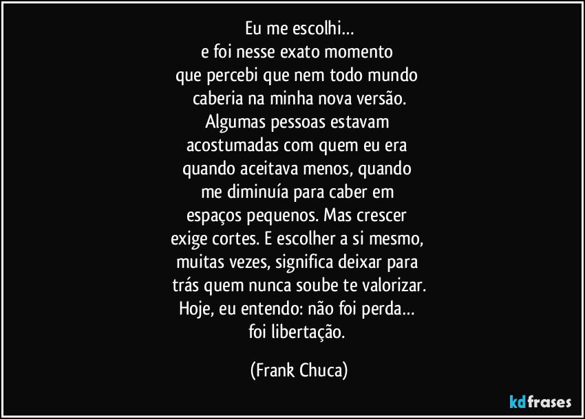 Eu me escolhi…
e foi nesse exato momento 
que percebi que nem todo mundo 
caberia na minha nova versão.
Algumas pessoas estavam 
acostumadas com quem eu era 
quando aceitava menos, quando 
me diminuía para caber em 
espaços pequenos. Mas crescer 
exige cortes. E escolher a si mesmo, 
muitas vezes, significa deixar para 
trás quem nunca soube te valorizar.
Hoje, eu entendo: não foi perda… 
foi libertação. (Frank Chuca)