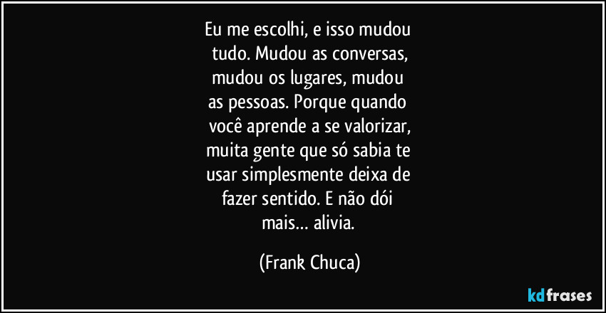 Eu me escolhi, e isso mudou 
tudo. Mudou as conversas,
mudou os lugares, mudou 
as pessoas. Porque quando 
você aprende a se valorizar,
muita gente que só sabia te 
usar simplesmente deixa de 
fazer sentido. E não dói 
mais… alivia. (Frank Chuca)
