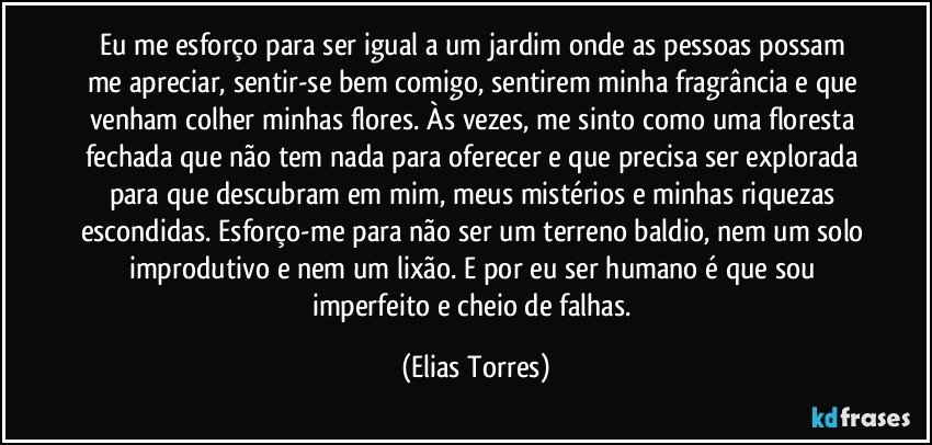 Eu me esforço para ser igual a um jardim onde as pessoas possam me apreciar, sentir-se bem comigo, sentirem minha fragrância e que venham colher minhas flores. Às vezes, me sinto como uma floresta fechada que não tem nada para oferecer e que precisa ser explorada para que descubram em mim, meus mistérios e minhas riquezas escondidas. Esforço-me para não ser um terreno baldio, nem um solo improdutivo e nem um lixão. E por eu ser humano é que sou imperfeito e cheio de falhas. (Elias Torres)