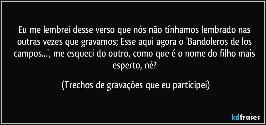 Eu me lembrei desse verso que nós não tínhamos lembrado nas outras vezes que gravamos; Esse aqui agora o 'Bandoleros de los campos...', me esqueci do outro, como que é o nome do filho mais esperto, né? (Trechos de gravações que eu participei)