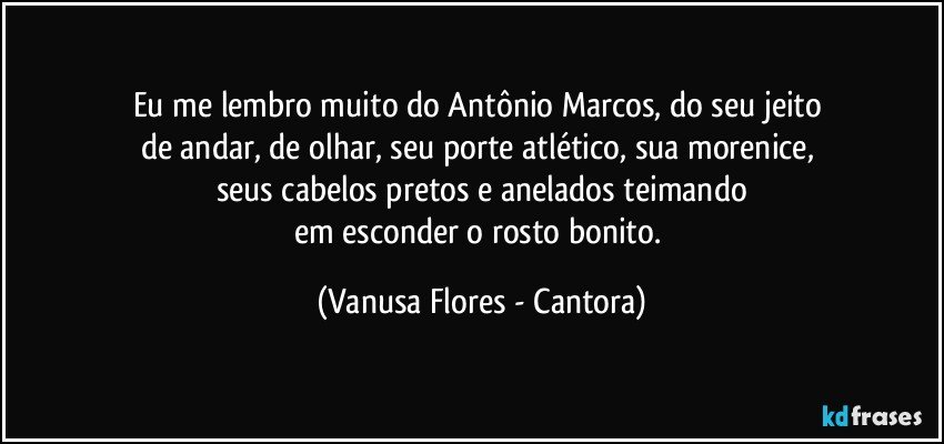 Eu me lembro muito do Antônio Marcos, do seu jeito 
de andar, de olhar, seu porte atlético, sua morenice, 
seus cabelos pretos e anelados teimando
em esconder o rosto bonito. (Vanusa Flores - Cantora)