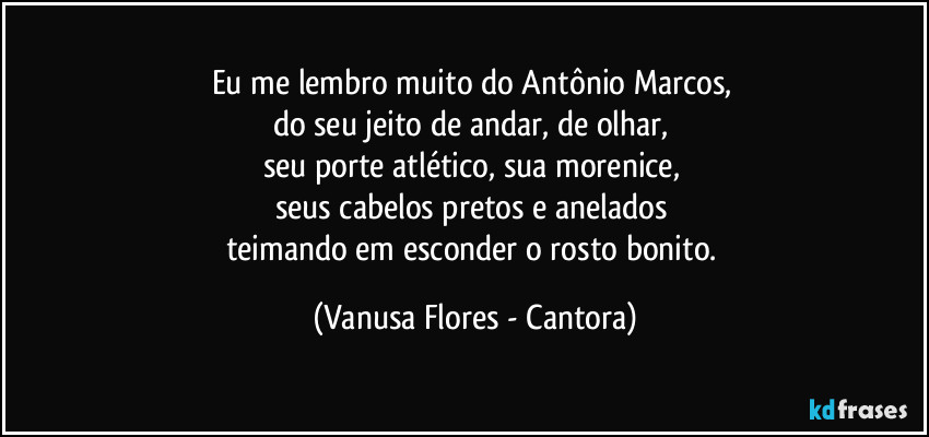 Eu me lembro muito do Antônio Marcos, 
do seu jeito de andar, de olhar, 
seu porte atlético, sua morenice, 
seus cabelos pretos e anelados 
teimando em esconder o rosto bonito. (Vanusa Flores - Cantora)