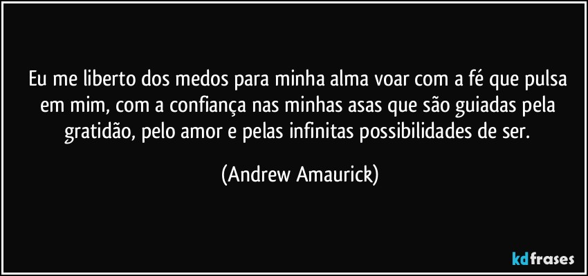 Eu me liberto dos medos para minha alma voar com a fé que pulsa em mim, com a confiança nas minhas asas que são guiadas pela gratidão, pelo amor e pelas infinitas possibilidades de ser. (Andrew Amaurick)