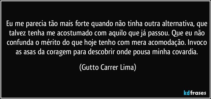 Eu me parecia tão mais forte quando não tinha outra alternativa, que talvez tenha me acostumado com aquilo que já passou. Que eu não confunda o mérito do que hoje tenho com mera acomodação. Invoco as asas da coragem para descobrir onde pousa minha covardia. (Gutto Carrer Lima)