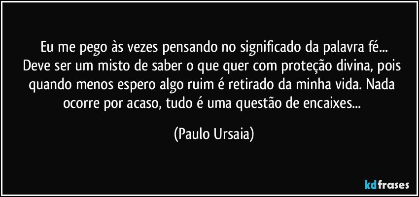 Eu me pego às vezes pensando no significado da palavra fé...
Deve ser um misto de saber o que quer com proteção divina, pois quando menos espero algo ruim é retirado da minha vida. Nada ocorre por acaso, tudo é uma questão de encaixes... (Paulo Ursaia)