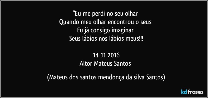 “Eu me perdi no seu olhar
Quando meu olhar encontrou o seus
Eu já consigo imaginar
Seus lábios nos lábios meus!!!
14/11/2016
Altor Mateus Santos (Mateus dos santos mendonça da silva Santos)