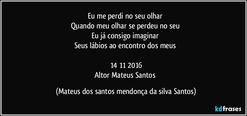 Eu me perdi no seu olhar
Quando meu olhar se perdeu no seu
Eu já consigo imaginar
Seus lábios ao encontro dos meus
14/11/2016
Altor Mateus Santos (Mateus dos santos mendonça da silva Santos)