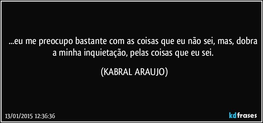 ...eu me preocupo bastante com as coisas que eu não sei, mas, dobra a minha inquietação,  pelas coisas que eu sei. (KABRAL ARAUJO)