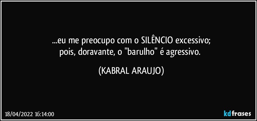 ...eu me preocupo com o SILÊNCIO excessivo;
pois, doravante, o "barulho" é agressivo. (KABRAL ARAUJO)