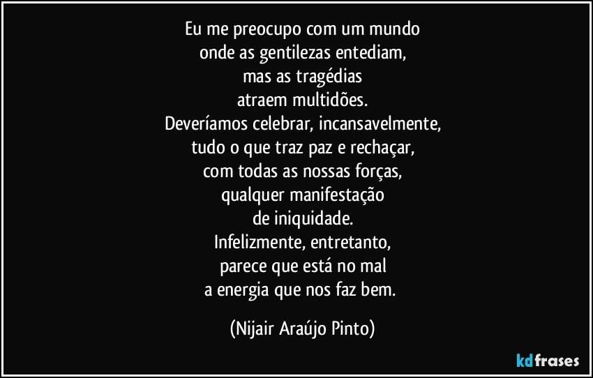 Eu me preocupo com um mundo
onde as gentilezas entediam,
mas as tragédias
atraem multidões.
Deveríamos celebrar, incansavelmente,
tudo o que traz paz e rechaçar,
com todas as nossas forças,
qualquer manifestação
de iniquidade.
Infelizmente, entretanto,
parece que está no mal
a energia que nos faz bem. (Nijair Araújo Pinto)