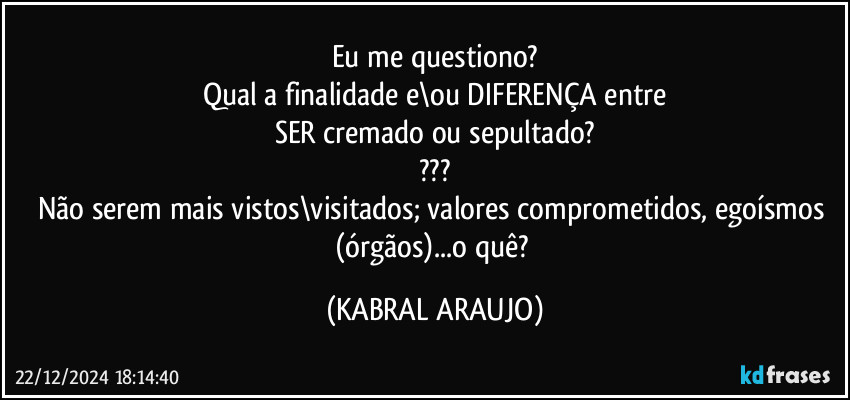 Eu me questiono?
Qual a finalidade e\ou DIFERENÇA entre
SER cremado ou sepultado?
???
Não serem mais vistos\visitados; valores comprometidos, egoísmos (órgãos)...o quê? (KABRAL ARAUJO)