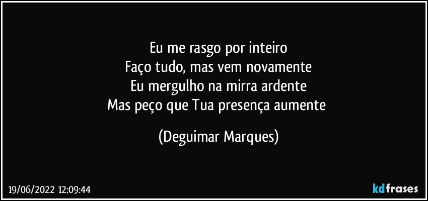 Eu me rasgo por inteiro
Faço tudo, mas vem novamente
Eu mergulho na mirra ardente
Mas peço que Tua presença aumente (Deguimar Marques)