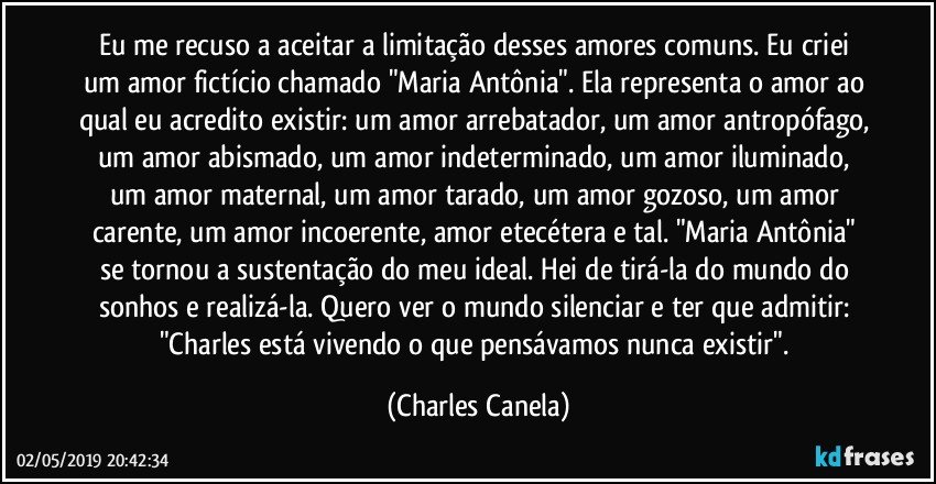 Eu me recuso a aceitar a limitação desses amores comuns. Eu criei um amor fictício chamado "Maria Antônia". Ela representa o amor ao qual eu acredito existir: um amor arrebatador, um amor antropófago, um amor abismado, um amor indeterminado, um amor iluminado, um amor maternal, um amor tarado, um amor gozoso, um amor carente, um amor incoerente, amor etecétera e tal. "Maria Antônia" se tornou a sustentação do meu ideal. Hei de tirá-la do mundo do sonhos e realizá-la. Quero ver o mundo silenciar e ter que admitir: "Charles está vivendo o que pensávamos nunca existir". (Charles Canela)