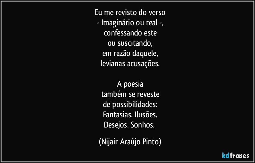 Eu me revisto do verso
- Imaginário ou real -,
confessando este
ou suscitando,
em razão daquele,
levianas acusações.

A poesia
também se reveste
de possibilidades:
Fantasias. Ilusões.
Desejos. Sonhos. (Nijair Araújo Pinto)