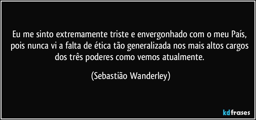 Eu me sinto extremamente triste e envergonhado com o meu País, pois nunca vi a falta de ética tão generalizada nos mais altos cargos dos três poderes como vemos atualmente. (Sebastião Wanderley)