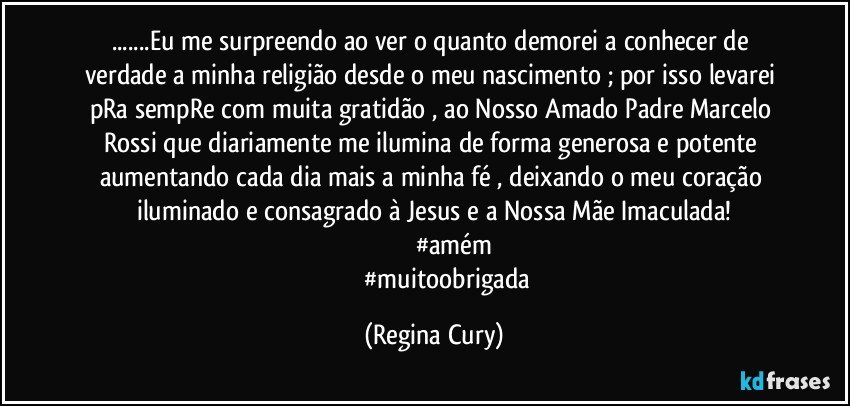 ...Eu me surpreendo ao ver o quanto demorei a conhecer de verdade  a minha religião desde o meu nascimento ; por isso levarei pRa sempRe com muita gratidão , ao Nosso Amado Padre Marcelo Rossi que diariamente me ilumina de forma generosa e potente aumentando cada dia mais a minha fé , deixando o meu coração iluminado e consagrado à Jesus e a Nossa Mãe Imaculada!
                     #amém
                    #muitoobrigada (Regina Cury)