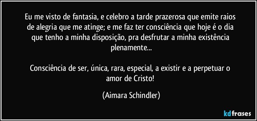 Eu me visto de fantasia,  e celebro a  tarde prazerosa que emite raios de alegria que me atinge; e  me faz ter consciência que hoje é o dia que tenho a minha disposição,  pra desfrutar a minha existência plenamente...

Consciência de ser,  única, rara, especial,  a existir e  a perpetuar o amor de Cristo! (Aimara Schindler)